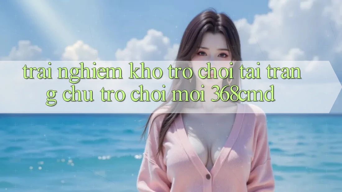 Trải nghiệm Kho Trò Chơi Tại “Trang chủ Trò chơi Mới” 368cmd Trải nghiệm Kho Trò Chơi Tại “Trang chủ Trò chơi Mới” 368cmd