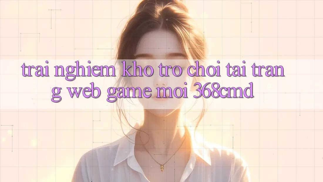 Trải nghiệm Kho Trò Chơi Tại “Trang web Game Mới” 368cmd Trải nghiệm Kho Trò Chơi Tại “Trang web Game Mới” 368cmd