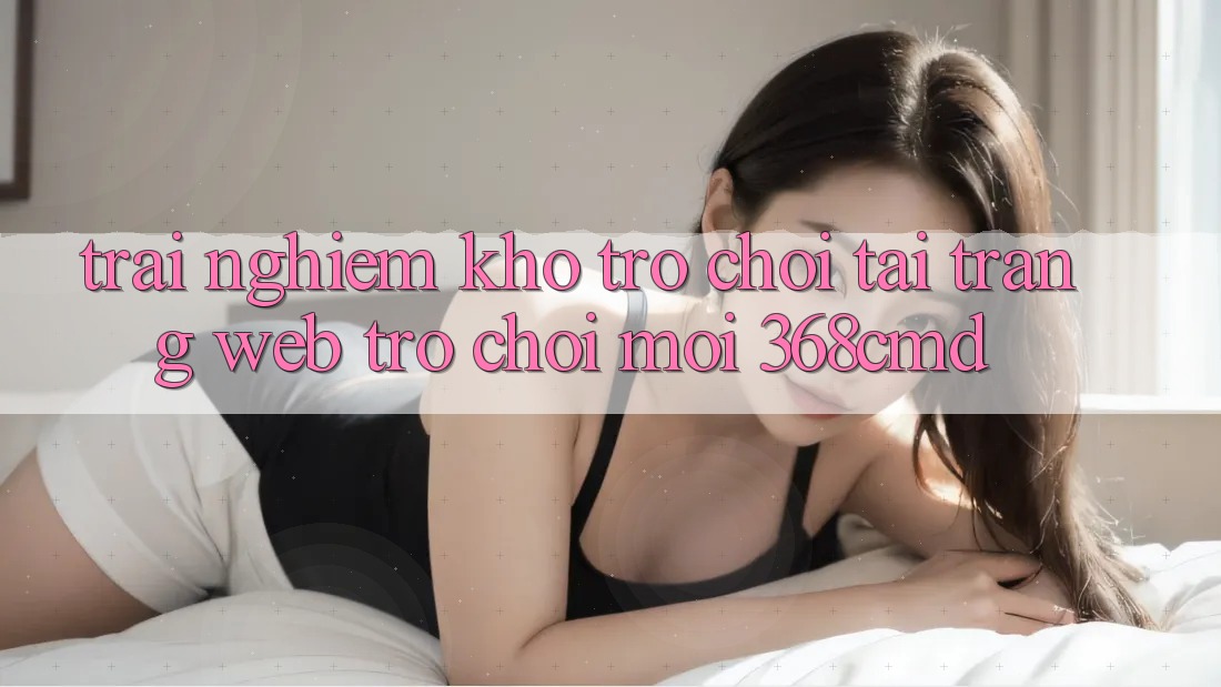 Trải nghiệm Kho Trò Chơi Tại “Trang web Trò chơi Mới” 368cmd Trải nghiệm Kho Trò Chơi Tại “Trang web Trò chơi Mới” 368cmd