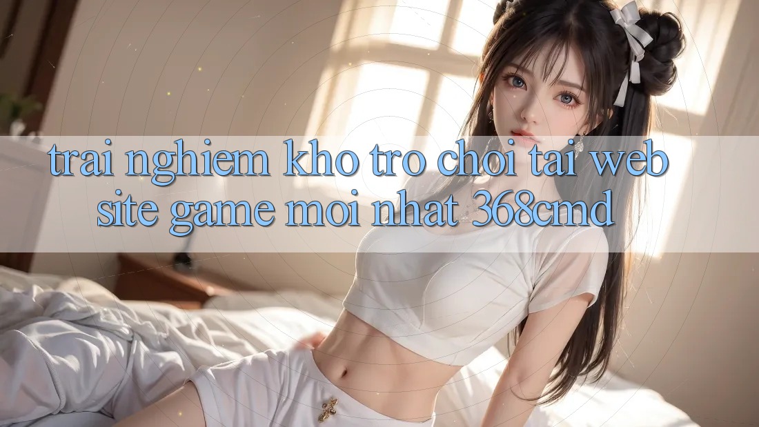 Trải nghiệm Kho Trò Chơi Tại “Website Game Mới nhất” 368cmd Trải nghiệm Kho Trò Chơi Tại “Website Game Mới nhất” 368cmd