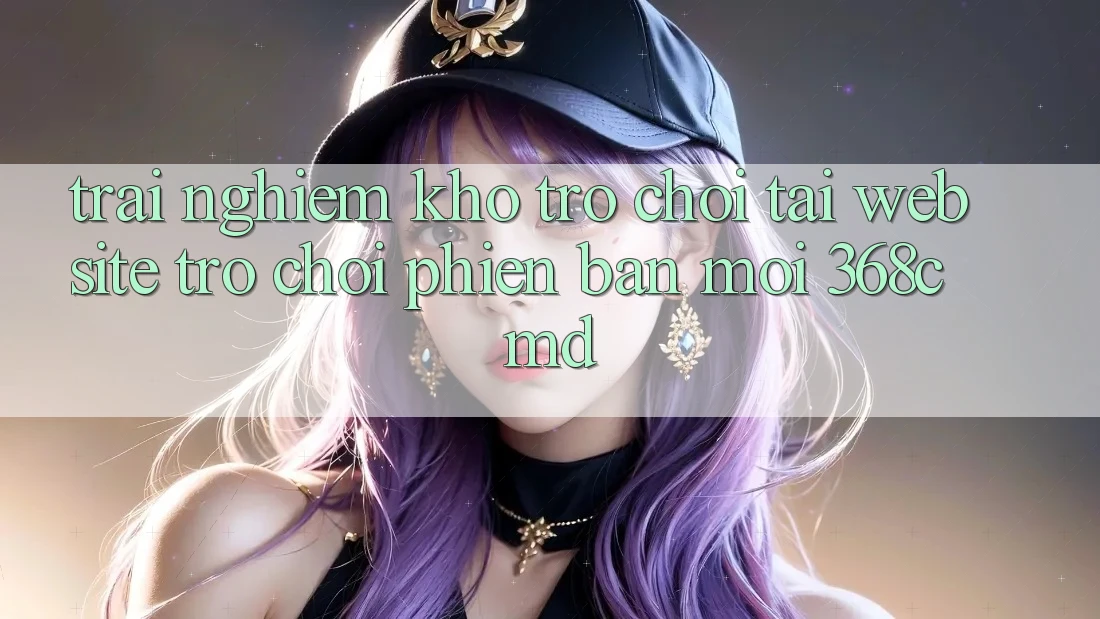 Trải nghiệm Kho Trò Chơi Tại “Website Trò chơi Phiên bản mới” 368cmd