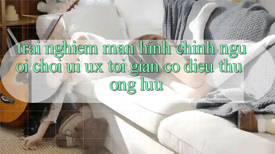 Trải Nghiệm Màn hình chính Người chơi (UI/UX) Tối Giản Có điều Thượng lưu Trải Nghiệm Màn hình chính Người chơi (UI/UX) Tối Giản Có điều Thượng lưu