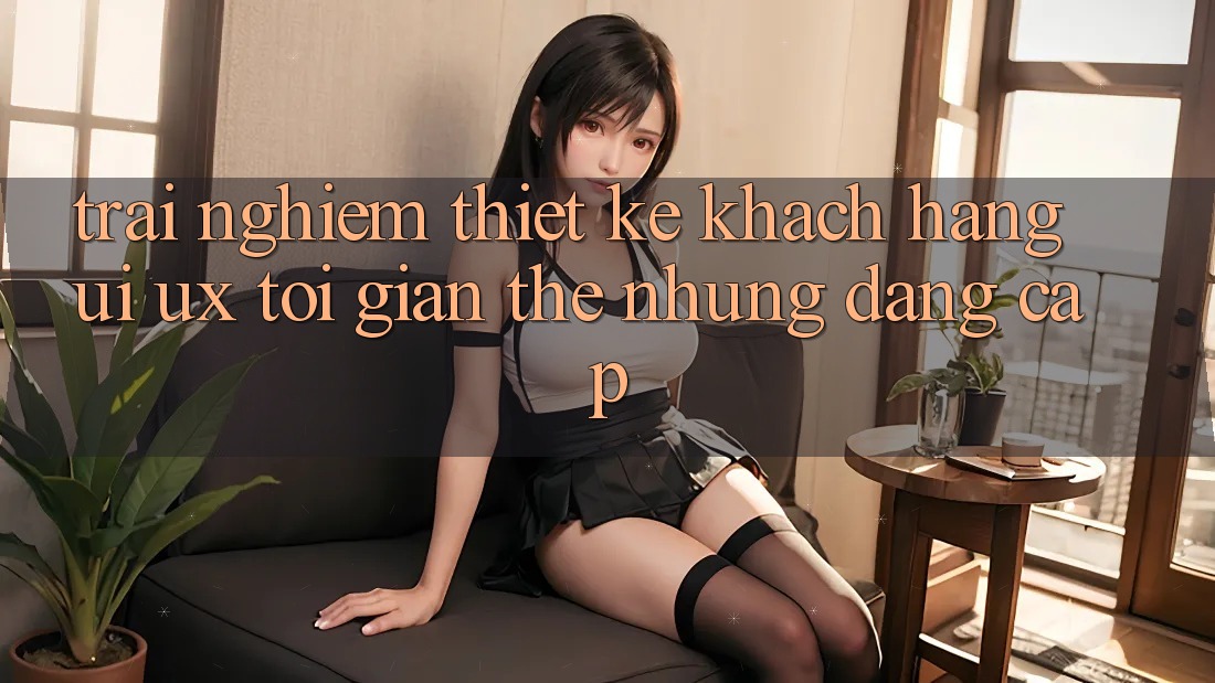 Trải nghiệm Thiết kế Khách hàng (UI/UX) Tối Giản Thế nhưng Đẳng Cấp Trải nghiệm Thiết kế Khách hàng (UI/UX) Tối Giản Thế nhưng Đẳng Cấp