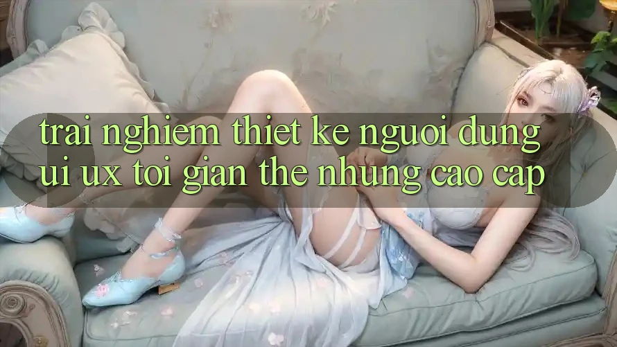 Trải nghiệm Thiết kế Người Dùng (UI/UX) Tối Giản Thế nhưng Cao cấp Trải nghiệm Thiết kế Người Dùng (UI/UX) Tối Giản Thế nhưng Cao cấp