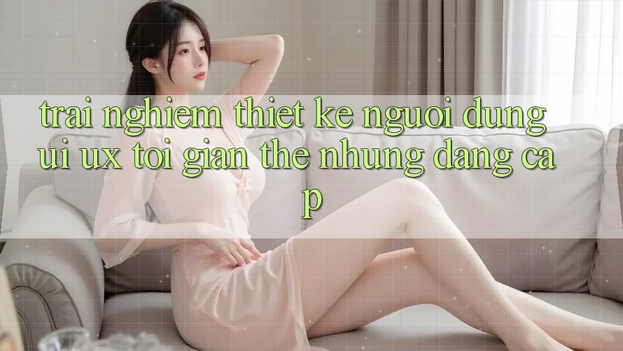 Trải nghiệm Thiết kế Người Dùng (UI/UX) Tối Giản Thế nhưng Đẳng cấp Trải nghiệm Thiết kế Người Dùng (UI/UX) Tối Giản Thế nhưng Đẳng cấp