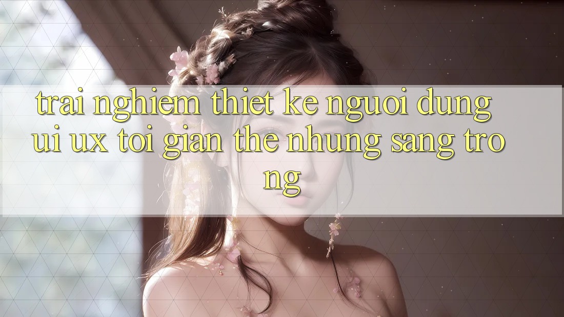 Trải Nghiệm Thiết kế Người Dùng (UI/UX) Tối Giản Thế nhưng Sang trọng