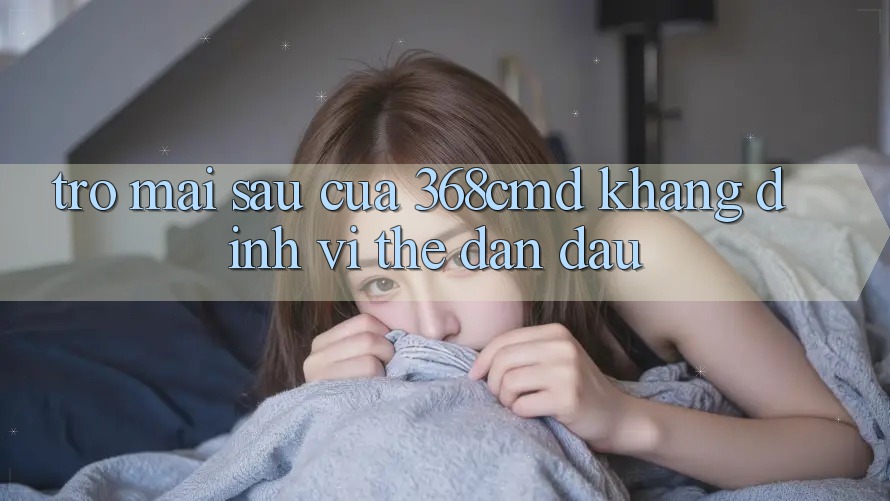 Trở mai sau Của 368cmd: Khẳng Định Vị Thế Dẫn Đầu Trở mai sau Của 368cmd: Khẳng Định Vị Thế Dẫn Đầu