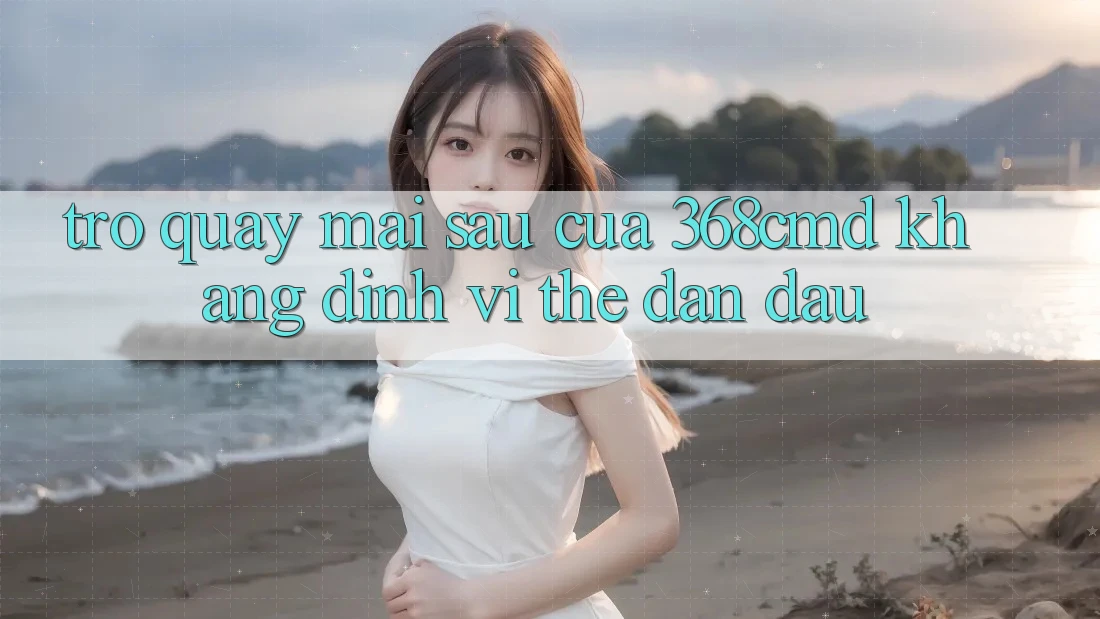 Trở quay mai sau Của 368cmd: Khẳng Định Vị Thế Dẫn Đầu Trở quay mai sau Của 368cmd: Khẳng Định Vị Thế Dẫn Đầu