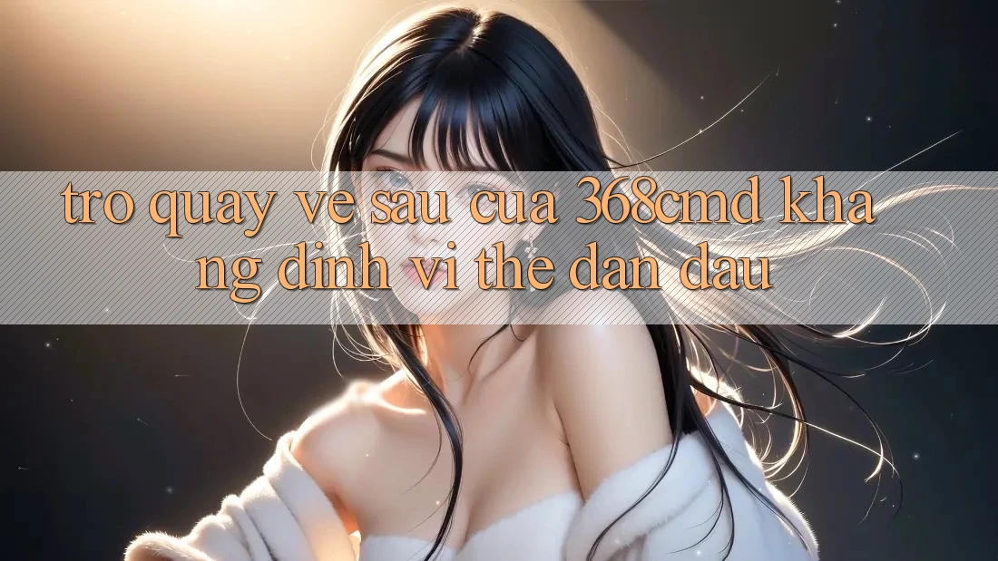 Trở quay về sau Của 368cmd: Khẳng Định Vị Thế Dẫn Đầu