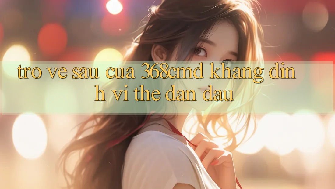 Trở về sau Của 368cmd: Khẳng Định Vị Thế Dẫn Đầu Trở về sau Của 368cmd: Khẳng Định Vị Thế Dẫn Đầu