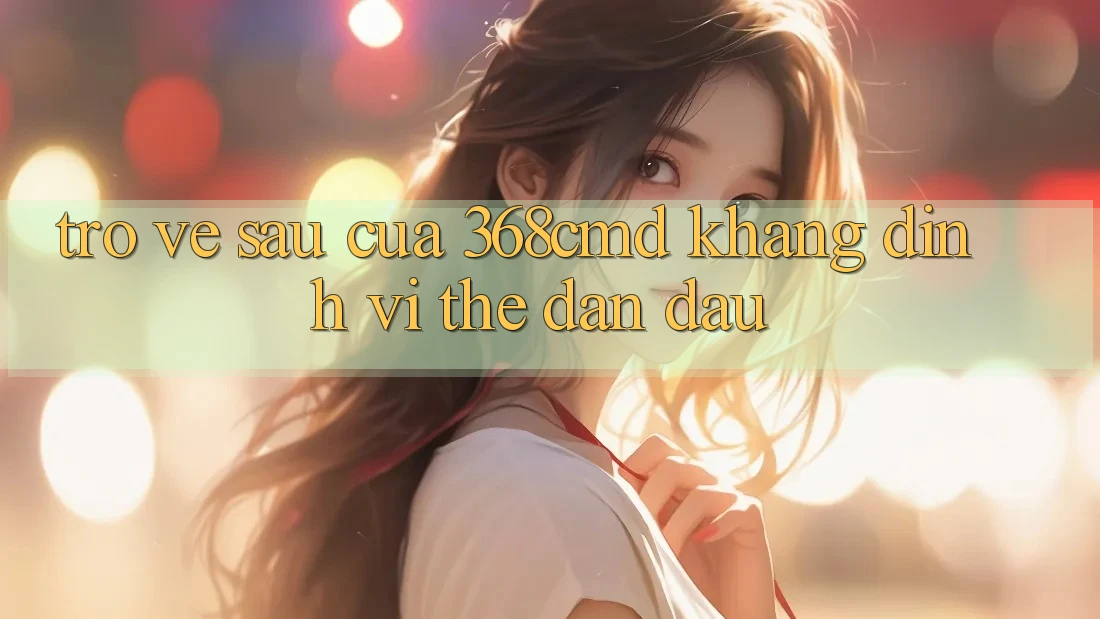 Trở về sau Của 368cmd: Khẳng Định Vị Thế Dẫn Đầu