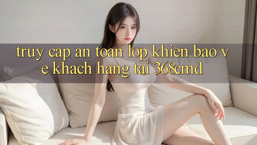 “Truy Cập An Toàn” – Lớp Khiên Bảo Vệ Khách hàng Tại 368cmd “Truy Cập An Toàn” – Lớp Khiên Bảo Vệ Khách hàng Tại 368cmd