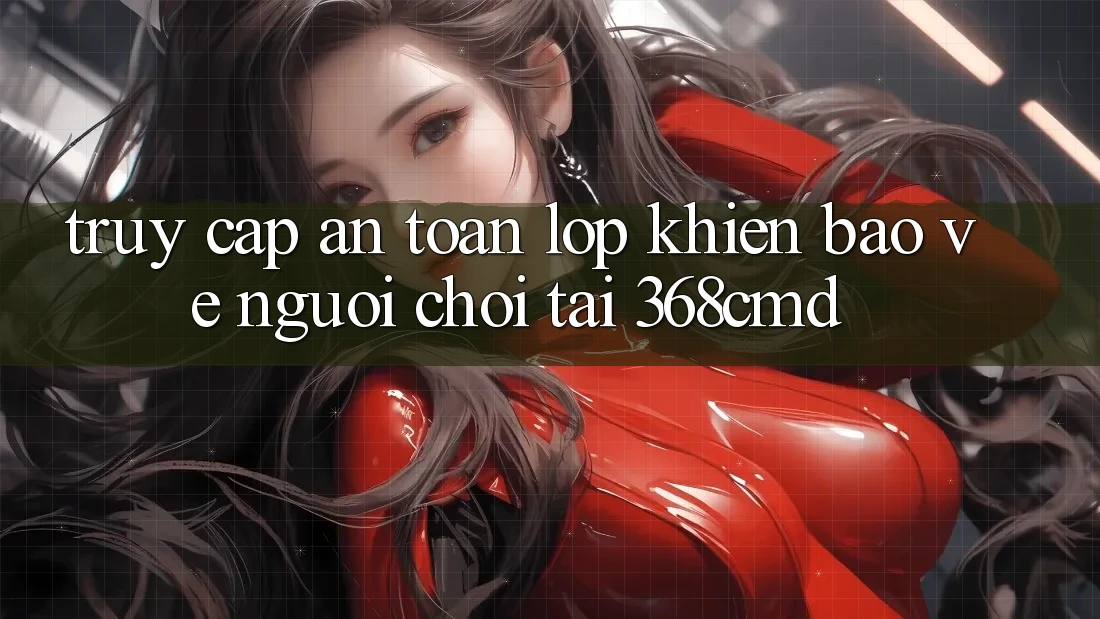 “Truy Cập An Toàn” – Lớp Khiên Bảo Vệ Người Chơi Tại 368cmd “Truy Cập An Toàn” – Lớp Khiên Bảo Vệ Người Chơi Tại 368cmd