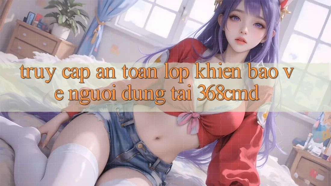 “Truy Cập An Toàn” – Lớp Khiên Bảo Vệ Người dùng Tại 368cmd “Truy Cập An Toàn” – Lớp Khiên Bảo Vệ Người dùng Tại 368cmd