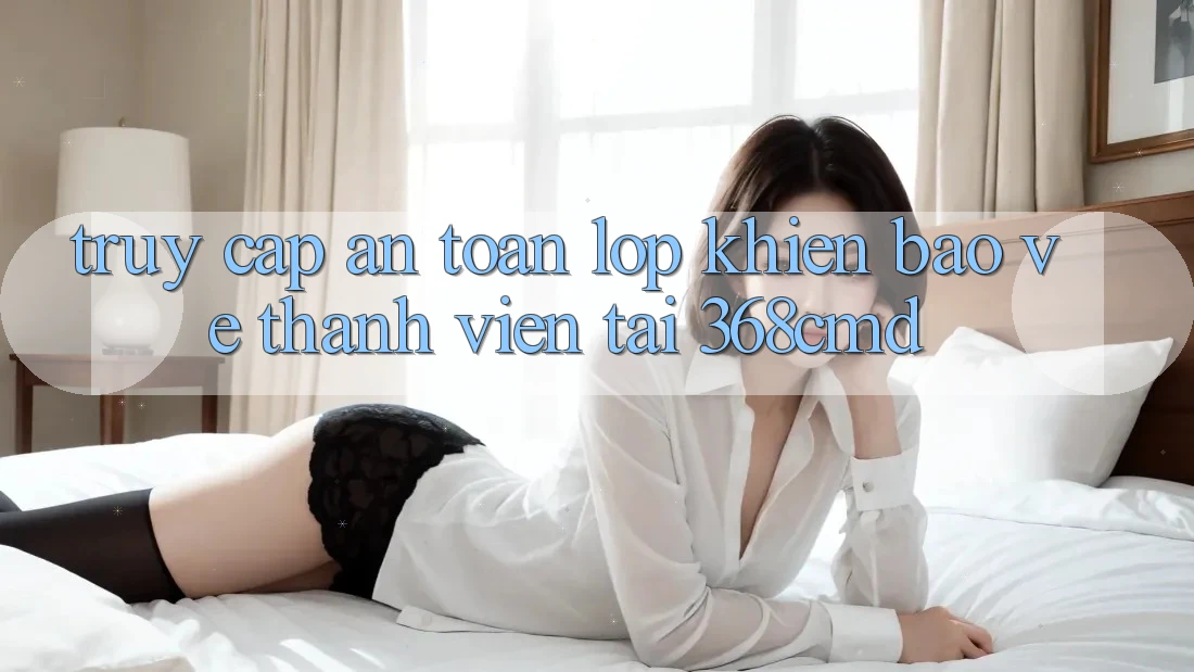 “Truy Cập An Toàn” – Lớp Khiên Bảo Vệ Thành viên Tại 368cmd “Truy Cập An Toàn” – Lớp Khiên Bảo Vệ Thành viên Tại 368cmd