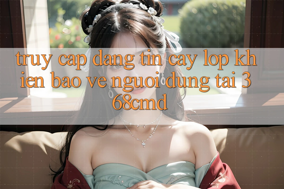 “Truy Cập Đáng tin cậy” – Lớp Khiên Bảo Vệ Người dùng Tại 368cmd