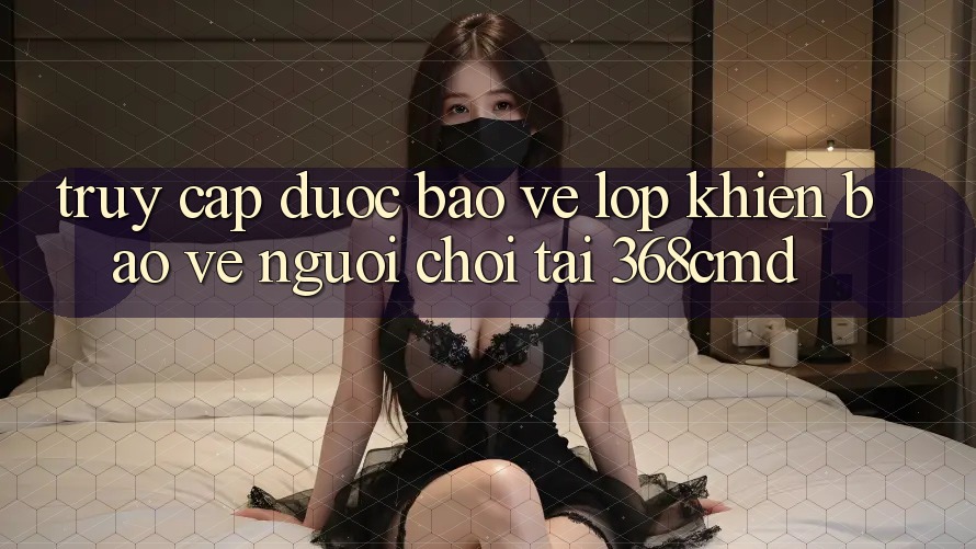 “Truy Cập Được bảo vệ” – Lớp Khiên Bảo Vệ Người Chơi Tại 368cmd “Truy Cập Được bảo vệ” – Lớp Khiên Bảo Vệ Người Chơi Tại 368cmd