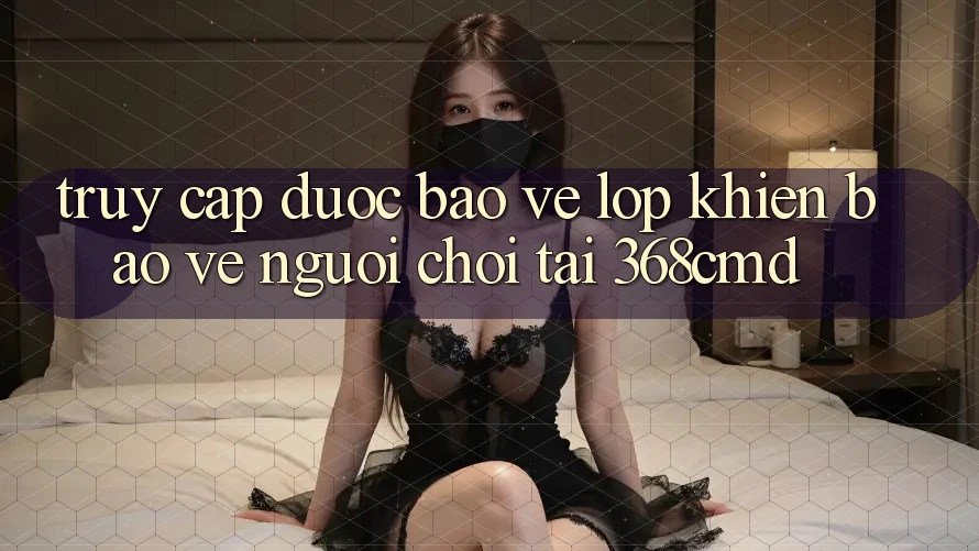 “Truy Cập Được bảo vệ” – Lớp Khiên Bảo Vệ Người Chơi Tại 368cmd “Truy Cập Được bảo vệ” – Lớp Khiên Bảo Vệ Người Chơi Tại 368cmd