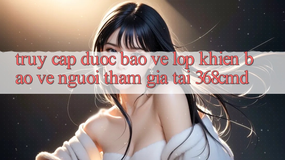 “Truy Cập Được bảo vệ” – Lớp Khiên Bảo Vệ Người tham gia Tại 368cmd “Truy Cập Được bảo vệ” – Lớp Khiên Bảo Vệ Người tham gia Tại 368cmd