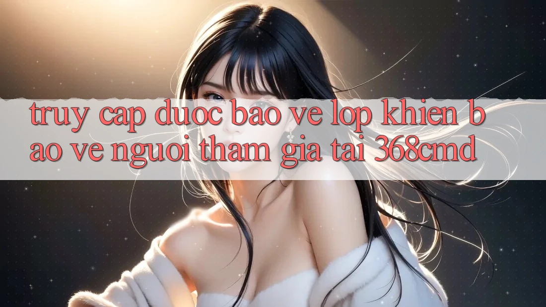 “Truy Cập Được bảo vệ” – Lớp Khiên Bảo Vệ Người tham gia Tại 368cmd