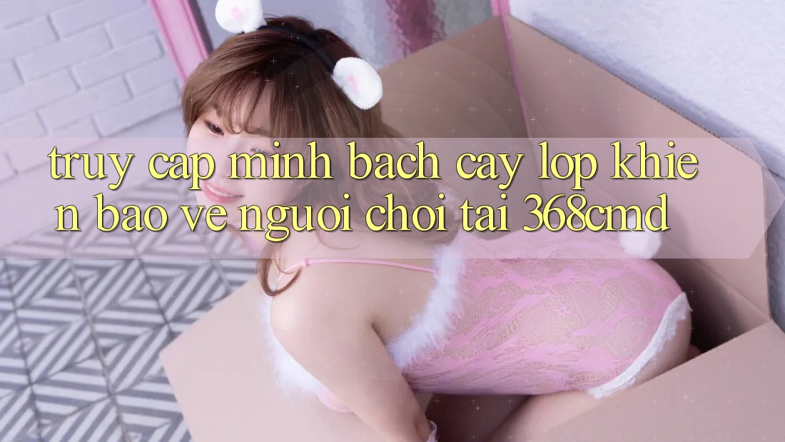 “Truy Cập Minh bạch cậy” – Lớp Khiên Bảo Vệ Người Chơi Tại 368cmd