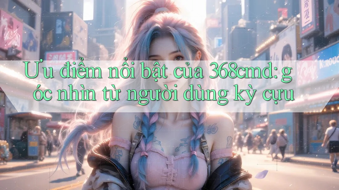 Ưu điểm nổi bật của 368cmd: góc nhìn từ người dùng kỳ cựu Ưu điểm nổi bật của 368cmd: góc nhìn từ người dùng kỳ cựu