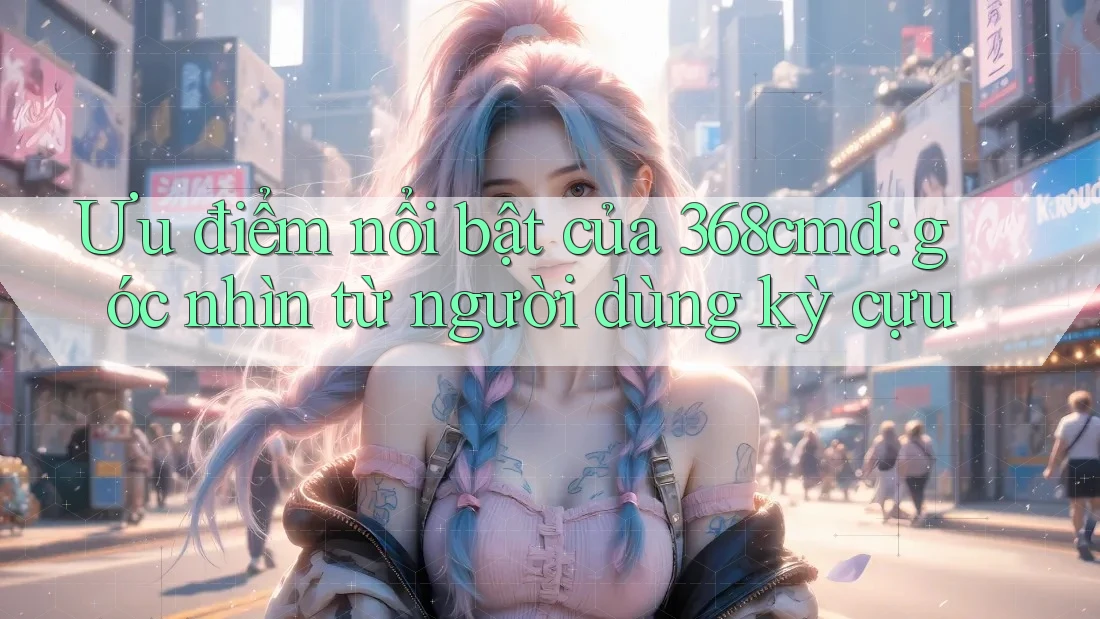 Ưu điểm nổi bật của 368cmd: góc nhìn từ người dùng kỳ cựu Ưu điểm nổi bật của 368cmd: góc nhìn từ người dùng kỳ cựu