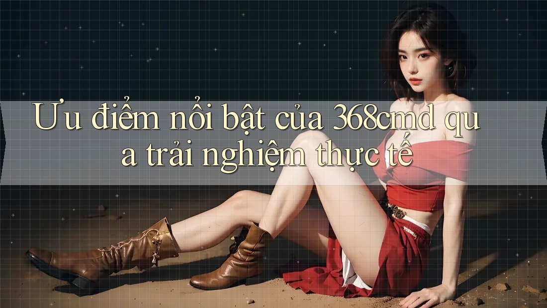 Ưu điểm nổi bật của 368cmd qua trải nghiệm thực tế
