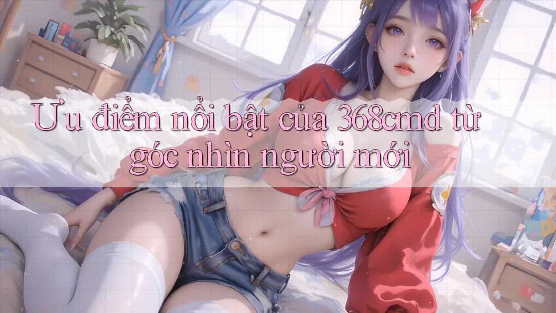 Ưu điểm nổi bật của 368cmd từ góc nhìn người mới Ưu điểm nổi bật của 368cmd từ góc nhìn người mới