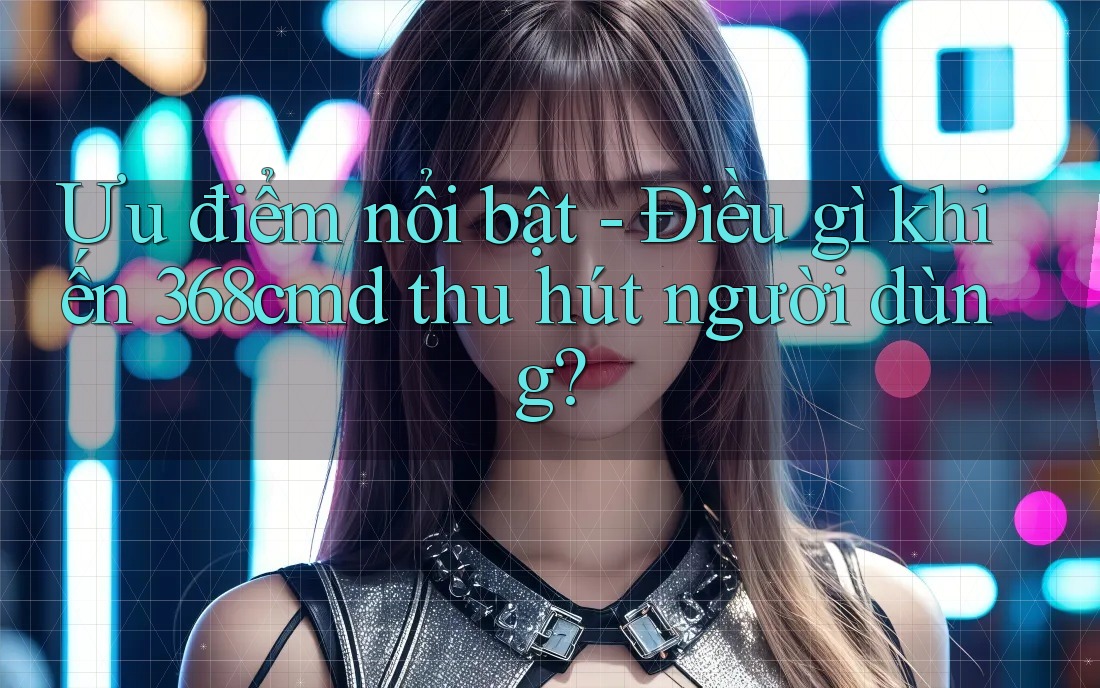 Ưu điểm nổi bật - Điều gì khiến 368cmd thu hút người dùng? Ưu điểm nổi bật - Điều gì khiến 368cmd thu hút người dùng?