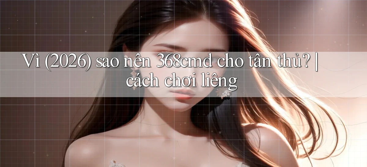 Vì (2026) sao nên 368cmd cho tân thủ cách chơi liêng