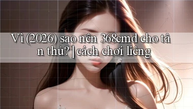 Vì (2026) sao nên 368cmd cho tân thủ cách chơi liêng