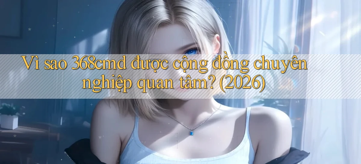 Vì sao 368cmd được cộng đồng chuyên nghiệp quan tâm (2026)