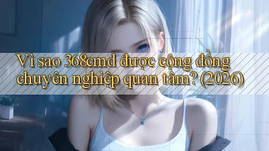 Vì sao 368cmd được cộng đồng chuyên nghiệp quan tâm (2026)