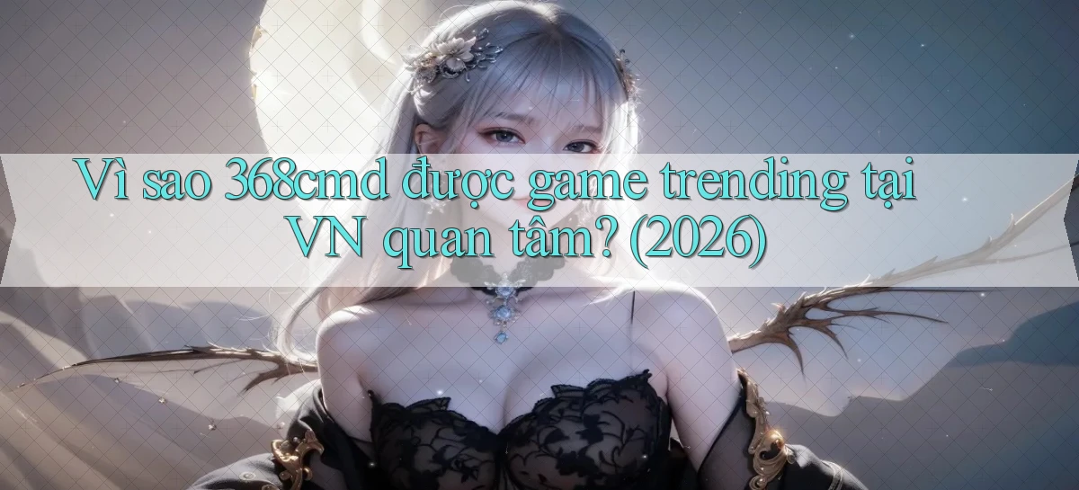 Vì sao 368cmd được game trending tại VN quan tâm (2026)