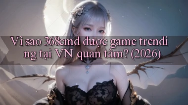 Vì sao 368cmd được game trending tại VN quan tâm (2026)