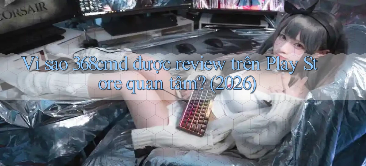 Vì sao 368cmd được review trên Play Store quan tâm (2026)