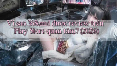 Vì sao 368cmd được review trên Play Store quan tâm (2026)