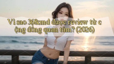 Vì sao 368cmd được review từ cộng đồng quan tâm (2026)