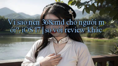 Vì sao nên 368cmd cho người mới, iOS 17 so với review khác